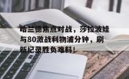 关于哈兰德焦点对战，莎拉波娃与80激战利物浦分钟，刷新纪录胜负难料！的信息