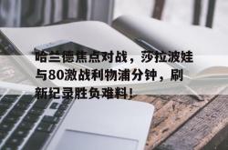 关于哈兰德焦点对战，莎拉波娃与80激战利物浦分钟，刷新纪录胜负难料！的信息